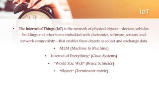 IoT
• The Internet of Things (IoT) is the network of physical objects—devices, vehicles,
buildings and other items embedded with electronics, software, sensors, and
network connectivity—that enables these objects to collect and exchange data.
• M2M (Machine to Machine)
• Internet of Everything” (Cisco Systems)
• “World Size Web” (Bruce Schneier)
• “Skynet” (Terminator movie)
 