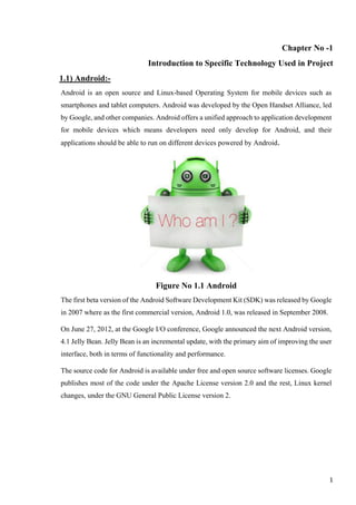 Chapter No -1
Introduction to Specific Technology Used in Project
1.1) Android:-
Android is an open source and Linux-based Operating System for mobile devices such as
smartphones and tablet computers. Android was developed by the Open Handset Alliance, led
by Google, and other companies. Android offers a unified approach to application development
for mobile devices which means developers need only develop for Android, and their
applications should be able to run on different devices powered by Android.
Figure No 1.1 Android
The first beta version of the Android Software Development Kit (SDK) was released by Google
in 2007 where as the first commercial version, Android 1.0, was released in September 2008.
On June 27, 2012, at the Google I/O conference, Google announced the next Android version,
4.1 Jelly Bean. Jelly Bean is an incremental update, with the primary aim of improving the user
interface, both in terms of functionality and performance.
The source code for Android is available under free and open source software licenses. Google
publishes most of the code under the Apache License version 2.0 and the rest, Linux kernel
changes, under the GNU General Public License version 2.
1
 