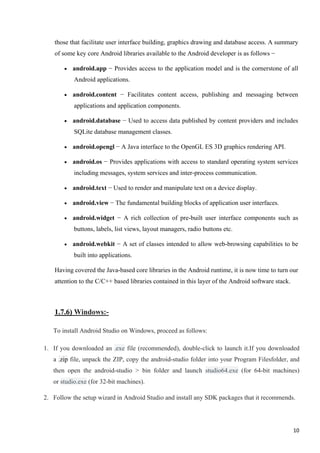 those that facilitate user interface building, graphics drawing and database access. A summary
of some key core Android libraries available to the Android developer is as follows −
• android.app − Provides access to the application model and is the cornerstone of all
Android applications.
• android.content − Facilitates content access, publishing and messaging between
applications and application components.
• android.database − Used to access data published by content providers and includes
SQLite database management classes.
• android.opengl − A Java interface to the OpenGL ES 3D graphics rendering API.
• android.os − Provides applications with access to standard operating system services
including messages, system services and inter-process communication.
• android.text − Used to render and manipulate text on a device display.
• android.view − The fundamental building blocks of application user interfaces.
• android.widget − A rich collection of pre-built user interface components such as
buttons, labels, list views, layout managers, radio buttons etc.
• android.webkit − A set of classes intended to allow web-browsing capabilities to be
built into applications.
Having covered the Java-based core libraries in the Android runtime, it is now time to turn our
attention to the C/C++ based libraries contained in this layer of the Android software stack.
1.7.6) Windows:-
To install Android Studio on Windows, proceed as follows:
1. If you downloaded an .exe file (recommended), double-click to launch it.If you downloaded
a .zip file, unpack the ZIP, copy the android-studio folder into your Program Filesfolder, and
then open the android-studio > bin folder and launch studio64.exe (for 64-bit machines)
or studio.exe (for 32-bit machines).
2. Follow the setup wizard in Android Studio and install any SDK packages that it recommends.
10
 
