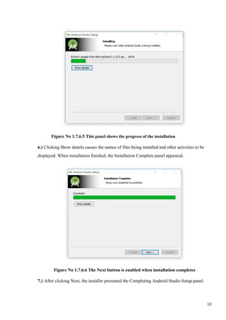 Figure No 1.7.6.5 This panel shows the progress of the installation
6.) Clicking Show details causes the names of files being installed and other activities to be
displayed. When installation finished, the Installation Complete panel appeared.
Figure No 1.7.6.6 The Next button is enabled when installation completes
7.) After clicking Next, the installer presented the Completing Android Studio Setup panel.
13
 