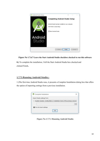 Figure No 1.7.6.7 Leave the Start Android Studio checkbox checked to run this software
8.) To complete the installation, I left the Start Android Studio box checked and
clicked Finish.
1.7.7) Running Android Studio:-
1.)The first time Android Studio runs, it presents a Complete Installation dialog box that offers
the option of importing settings from a previous installation.
Figure No 1.7.7.1 Running Android Studio
14
 