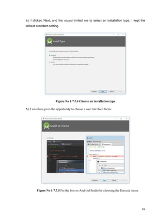 4.) I clicked Next, and the wizard invited me to select an installation type. I kept the
default standard setting.
Figure No 1.7.7.4 Choose an installation type
5.) I was then given the opportunity to choose a user interface theme.
Figure No 1.7.7.5 Put the bite on Android Studio by choosing the Darcula theme
16
 