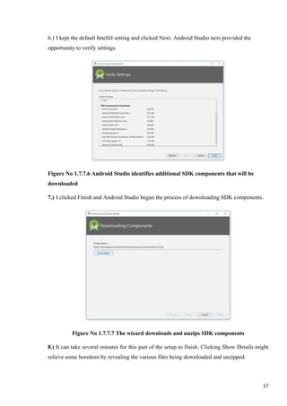 6.) I kept the default IntelliJ setting and clicked Next. Android Studio next provided the
opportunity to verify settings.
Figure No 1.7.7.6 Android Studio identifies additional SDK components that will be
downloaded
7.) I clicked Finish and Android Studio began the process of downloading SDK components.
Figure No 1.7.7.7 The wizard downloads and unzips SDK components
8.) It can take several minutes for this part of the setup to finish. Clicking Show Details might
relieve some boredom by revealing the various files being downloaded and unzipped.
17
 