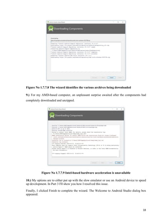 Figure No 1.7.7.8 The wizard identifies the various archives being downloaded
9.) For my AMD-based computer, an unpleasant surprise awaited after the components had
completely downloaded and unzipped.
Figure No 1.7.7.9 Intel-based hardware acceleration is unavailable
10.) My options are to either put up with the slow emulator or use an Android device to speed
up development. In Part 3 I'll show you how I resolved this issue.
Finally, I clicked Finish to complete the wizard. The Welcome to Android Studio dialog box
appeared.
18
 