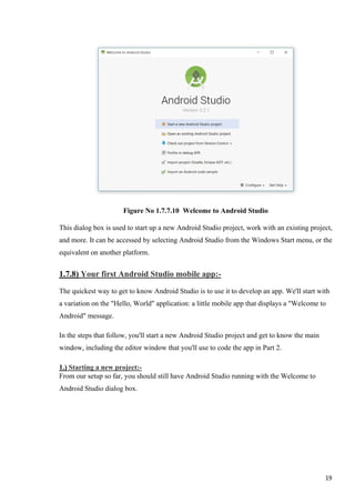 Figure No 1.7.7.10 Welcome to Android Studio
This dialog box is used to start up a new Android Studio project, work with an existing project,
and more. It can be accessed by selecting Android Studio from the Windows Start menu, or the
equivalent on another platform.
1.7.8) Your first Android Studio mobile app:-
The quickest way to get to know Android Studio is to use it to develop an app. We'll start with
a variation on the "Hello, World" application: a little mobile app that displays a "Welcome to
Android" message.
In the steps that follow, you'll start a new Android Studio project and get to know the main
window, including the editor window that you'll use to code the app in Part 2.
1.) Starting a new project:-
From our setup so far, you should still have Android Studio running with the Welcome to
Android Studio dialog box.
19
 