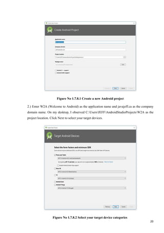 Figure No 1.7.8.1 Create a new Android project
2.) Enter W2A (Welcome to Android) as the application name and javajeff.ca as the company
domain name. On my desktop, I observed C:UsersJEFFAndroidStudioProjectsW2A as the
project location. Click Next to select your target devices.
Figure No 1.7.8.2 Select your target device categories
20
 