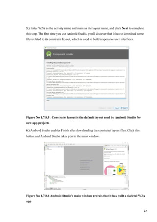 5.) Enter W2A as the activity name and main as the layout name, and click Next to complete
this step. The first time you use Android Studio, you'll discover that it has to download some
files related to its constraint layout, which is used to build responsive user interfaces.
Figure No 1.7.8.5 . Constraint layout is the default layout used by Android Studio for
new app projects
6.) Android Studio enables Finish after downloading the constraint layout files. Click this
button and Android Studio takes you to the main window.
Figure No 1.7.8.6 Android Studio's main window reveals that it has built a skeletal W2A
app
22
 