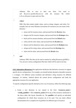 Arbitrary files to save in their raw form. You need to
call Resources.openRawResource() with the resource ID, which
is R.raw.filename to open such raw files.
7 values/
XML files that contain simple values, such as strings, integers, and colors. For
example, here are some filename conventions for resources you can create in this
directory −
• arrays.xml for resource arrays, and accessed from the R.array class.
• integers.xml for resource integers, and accessed from the R.integer class.
• bools.xml for resource boolean, and accessed from the R.bool class.
• colors.xml for color values, and accessed from the R.colorclass.
• dimens.xml for dimension values, and accessed from the R.dimen class.
• strings.xml for string values, and accessed from the R.string class.
• styles.xml for styles, and accessed from the R.style class.
8 xml/
Arbitrary XML files that can be read at runtime by calling Resources.getXML().
You can save various configuration files here which will be used at run time.
1.8.1) Alternatives Resources:-Our application should provide alternative resources to support
specific device configurations. For example, you should include alternative drawable resources
( i.e.images ) for different screen resolution and alternative string resources for different
languages. At runtime, Android detects the current device configuration and loads the
appropriate resources for your application.
To specify configuration-specific alternatives for a set of resources, follow the following steps
−
• Create a new directory in res/ named in the form <resources_name>-
<config_qualifier>. Here resources_namewill be any of the resources mentioned in
the above table, like layout, drawable etc. The qualifier will specify an individual
configuration for which these resources are to be used. You can check official
documentation for a complete list of qualifiers for different type of resources.
24
 