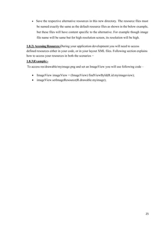 • Save the respective alternative resources in this new directory. The resource files must
be named exactly the same as the default resource files as shown in the below example,
but these files will have content specific to the alternative. For example though image
file name will be same but for high resolution screen, its resolution will be high.
1.8.2) AccessingResources:-During your application development you will need to access
defined resources either in your code, or in your layout XML files. Following section explains
how to access your resources in both the scenarios −
1.8.3)Example:-
To access res/drawable/myimage.png and set an ImageView you will use following code –
• ImageView imageView = (ImageView) findViewById(R.id.myimageview);
• imageView.setImageResource(R.drawable.myimage);
25
 