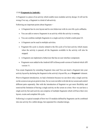 1.9.4) Fragments in Android:-
A Fragment is a piece of an activity which enable more modular activity design. It will not be
wrong if we say, a fragment is a kind of sub-activity.
Following are important points about fragment −
• A fragment has its own layout and its own behaviour with its own life cycle callbacks.
• You can add or remove fragments in an activity while the activity is running.
• You can combine multiple fragments in a single activity to build a multi-pane UI.
• A fragment can be used in multiple activities.
• Fragment life cycle is closely related to the life cycle of its host activity which means
when the activity is paused, all the fragments available in the activity will also be
stopped.
• A fragment can implement a behaviour that has no user interface component.
• Fragments were added to the Android API in Honeycomb version of Android which API
version 11.
You create fragments by extending Fragment class and You can insert a fragment into your
activity layout by declaring the fragment in the activity's layout file, as a <fragment> element.
Prior to fragment introduction, we had a limitation because we can show only a single activity
on the screen at one given point in time. So we were not able to divide device screen and control
different parts separately. But with the introduction of fragment we got more flexibility and
removed the limitation of having a single activity on the screen at a time. Now we can have a
single activity but each activity can comprise of multiple fragments which will have their own
layout, events and complete life cycle.
Following is a typical example of how two UI modules defined by fragments can be combined
into one activity for a tablet design, but separated for a handset design.
32
 