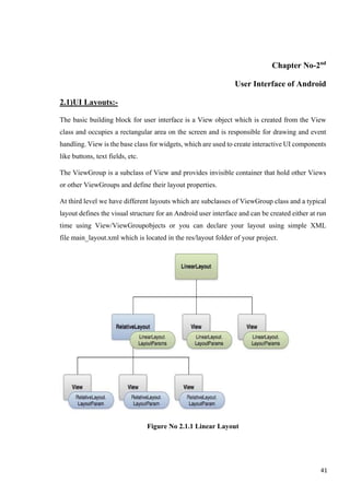 Chapter No-2nd
User Interface of Android
2.1)UI Layouts:-
The basic building block for user interface is a View object which is created from the View
class and occupies a rectangular area on the screen and is responsible for drawing and event
handling. View is the base class for widgets, which are used to create interactive UI components
like buttons, text fields, etc.
The ViewGroup is a subclass of View and provides invisible container that hold other Views
or other ViewGroups and define their layout properties.
At third level we have different layouts which are subclasses of ViewGroup class and a typical
layout defines the visual structure for an Android user interface and can be created either at run
time using View/ViewGroupobjects or you can declare your layout using simple XML
file main_layout.xml which is located in the res/layout folder of your project.
Figure No 2.1.1 Linear Layout
41
 