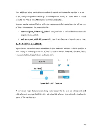 Here width and height are the dimension of the layout/view which can be specified in terms
of dp (Density-independent Pixels), sp ( Scale-independent Pixels), pt ( Points which is 1/72 of
an inch), px( Pixels), mm ( Millimeters) and finally in (inches).
You can specify width and height with exact measurements but more often, you will use one
of these constants to set the width or height −
• android:layout_width=wrap_content tells your view to size itself to the dimensions
required by its content.
• android:layout_width=fill_parent tells your view to become as big as its parent view.
2.3)UI Controls in Android:-
Input controls are the interactive components in your app's user interface. Android provides a
wide variety of controls you can use in your UI, such as buttons, text fields, seek bars, check
box, zoom buttons, toggle buttons, and many more.
Figure No 2.3.1 UI Controls
A View is an object that draws something on the screen that the user can interact with and
a ViewGroup is an object that holds other View (and ViewGroup) objects in order to define the
layout of the user interface.
45
 