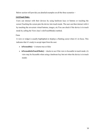 Below section will provide you detailed examples on all the three scenarios −
2.4.2)TouchMode:-
Users can interact with their devices by using hardware keys or buttons or touching the
screen.Touching the screen puts the device into touch mode. The user can then interact with it
by touching the on-screen virtual buttons, images, etc.You can check if the device is in touch
mode by calling the View class’s isInTouchMode() method.
Focus
A view or widget is usually highlighted or displays a flashing cursor when it’s in focus. This
indicates that it’s ready to accept input from the user.
• isFocusable() − it returns true or false
• isFocusableInTouchMode() − checks to see if the view is focusable in touch mode. (A
view may be focusable when using a hardware key but not when the device is in touch
mode)
50
 