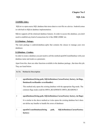 Chapter No-3
SQL Lite
3.1)SQL Lite:-
SQLite is a open source SQL database that stores data to a text file on a device. Android comes
in with built in SQLite database implementation.
SQLite supports all the relational database features. In order to access this database, you don't
need to establish any kind of connections for it like JDBC,ODBC etc.
3.1.1)Database–Package:-
The main package is android.database.sqlite that contains the classes to manage your own
databases
3.1.2)Database–Creation:-
In order to create a database you just need to call this method openOrCreateDatabase with your
database name and mode as a parameter.
Apart from this, there are other functions available in the database package , that does this job.
They are listed below
Sr.No Method & Description
1 openDatabase(String path, SQLiteDatabase.CursorFactory factory, int flags,
DatabaseErrorHandler errorHandler)
This method only opens the existing database with the appropriate flag mode. The
common flags mode could be OPEN_READWRITE OPEN_READONLY
2 openDatabase(String path, SQLiteDatabase.CursorFactory factory, int flags)
It is similar to the above method as it also opens the existing database but it does
not define any handler to handle the errors of databases
3 openOrCreateDatabase(String path, SQLiteDatabase.CursorFactory
factory)
51
 