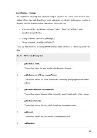3.1.5)Database–Fetching:-
We can retrieve anything from database using an object of the Cursor class. We will call a
method of this class called rawQuery and it will return a resultset with the cursor pointing to
the table. We can move the cursor forward and retrieve the data.
• Cursor resultSet = mydatbase.rawQuery("Select * from TutorialsPoint",null);
• resultSet.moveToFirst();
• String username = resultSet.getString(0);
• String password = resultSet.getString(1);
There are other functions available in the Cursor class that allows us to effectively retrieve the
data.
Sr.No Method & Description
1 getColumnCount()
This method return the total number of columns of the table.
2 getColumnIndex(String columnName)
This method returns the index number of a column by specifying the name of the
column
3 getColumnName(int columnIndex)
This method returns the name of the column by specifying the index of the column
4 getColumnNames()
This method returns the array of all the column names of the table.
5 getCount()
This method returns the total number of rows in the cursor
6 getPosition()
53
 
