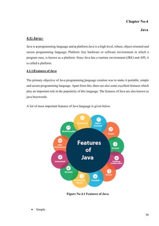 Chapter No-4
Java
4.1) Java:-
Java is a programming language and a platform.Java is a high level, robust, object-oriented and
secure programming language. Platform Any hardware or software environment in which a
program runs, is known as a platform. Since Java has a runtime environment (JRE) and API, it
is called a platform.
4.1.1)Features of Java
The primary objective of Java programming language creation was to make it portable, simple
and secure programming language. Apart from this, there are also some excellent features which
play an important role in the popularity of this language. The features of Java are also known as
java buzzwords.
A list of most important features of Java language is given below.
Figure No 4.1 Features of Java
• Simple
56
 