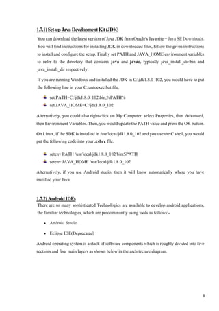 1.7.1)Set-upJavaDevelopmentKit(JDK)
You can download the latest version of Java JDK from Oracle's Java site − Java SE Downloads.
You will find instructions for installing JDK in downloaded files, follow the given instructions
to install and configure the setup. Finally set PATH and JAVA_HOME environment variables
to refer to the directory that contains java and javac, typically java_install_dir/bin and
java_install_dir respectively.
If you are running Windows and installed the JDK in C:jdk1.8.0_102, you would have to put
the following line in your C:autoexec.bat file.
set PATH=C:jdk1.8.0_102bin;%PATH%
set JAVA_HOME=C:jdk1.8.0_102
Alternatively, you could also right-click on My Computer, select Properties, then Advanced,
then Environment Variables. Then, you would update the PATH value and press the OK button.
On Linux, if the SDK is installed in /usr/local/jdk1.8.0_102 and you use the C shell, you would
put the following code into your .cshrc file.
setenv PATH /usr/local/jdk1.8.0_102/bin:$PATH
setenv JAVA_HOME /usr/local/jdk1.8.0_102
Alternatively, if you use Android studio, then it will know automatically where you have
installed your Java.
1.7.2)AndroidIDEs
There are so many sophisticated Technologies are available to develop android applications,
the familiar technologies, which are predominantly using tools as follows:-
• Android Studio
• Eclipse IDE(Deprecated)
Android operating system is a stack of software components which is roughly divided into five
sections and four main layers as shown below in the architecture diagram.
8
 
