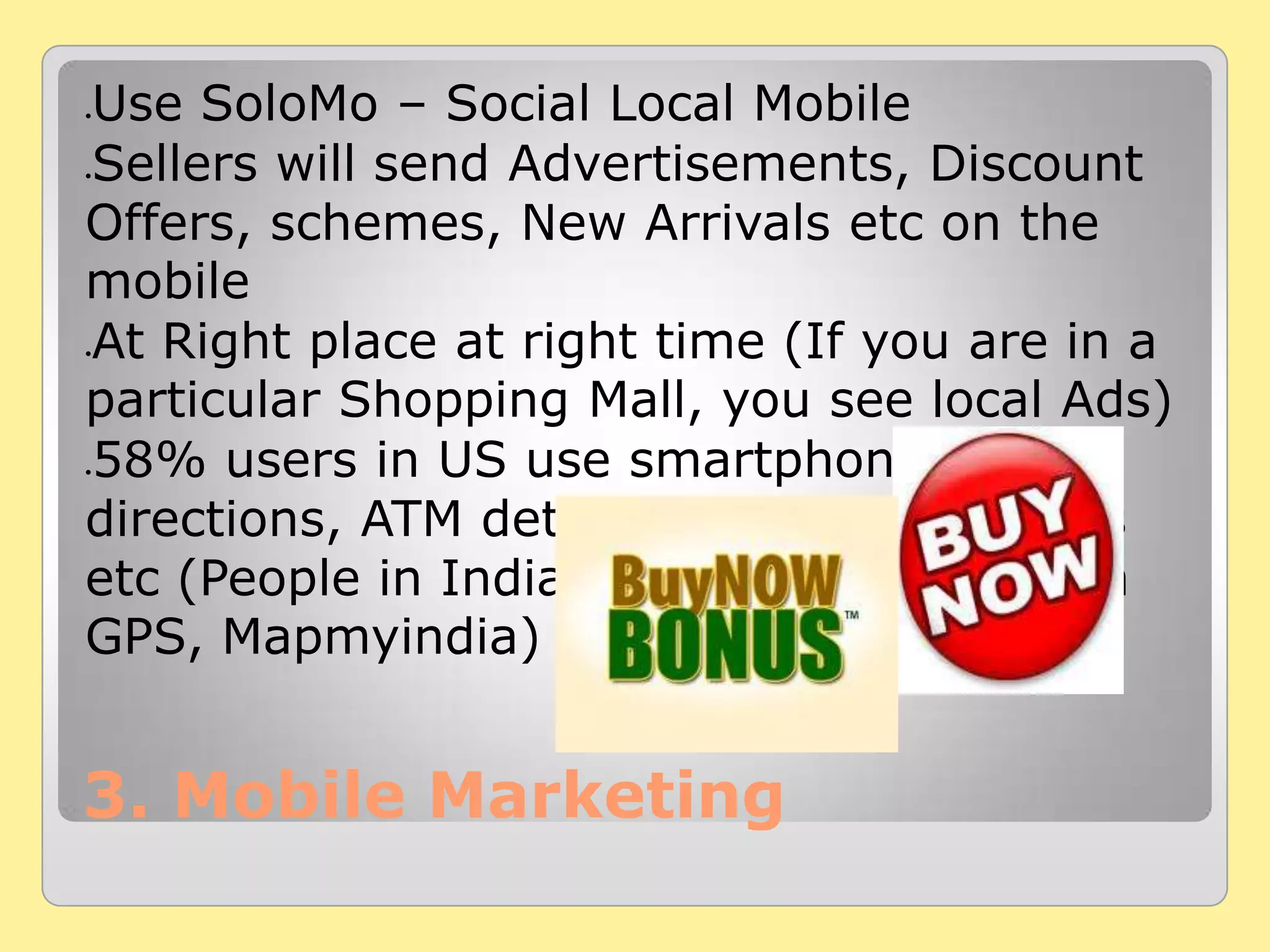 3. Mobile Marketing
Use SoloMo – Social Local Mobile
Sellers will send Advertisements, Discount
Offers, schemes, New Arrivals etc on the
mobile
At Right place at right time (If you are in a
particular Shopping Mall, you see local Ads)
58% users in US use smartphones to get
directions, ATM details, Restaurant details
etc (People in India use the same through
GPS, Mapmyindia)
 