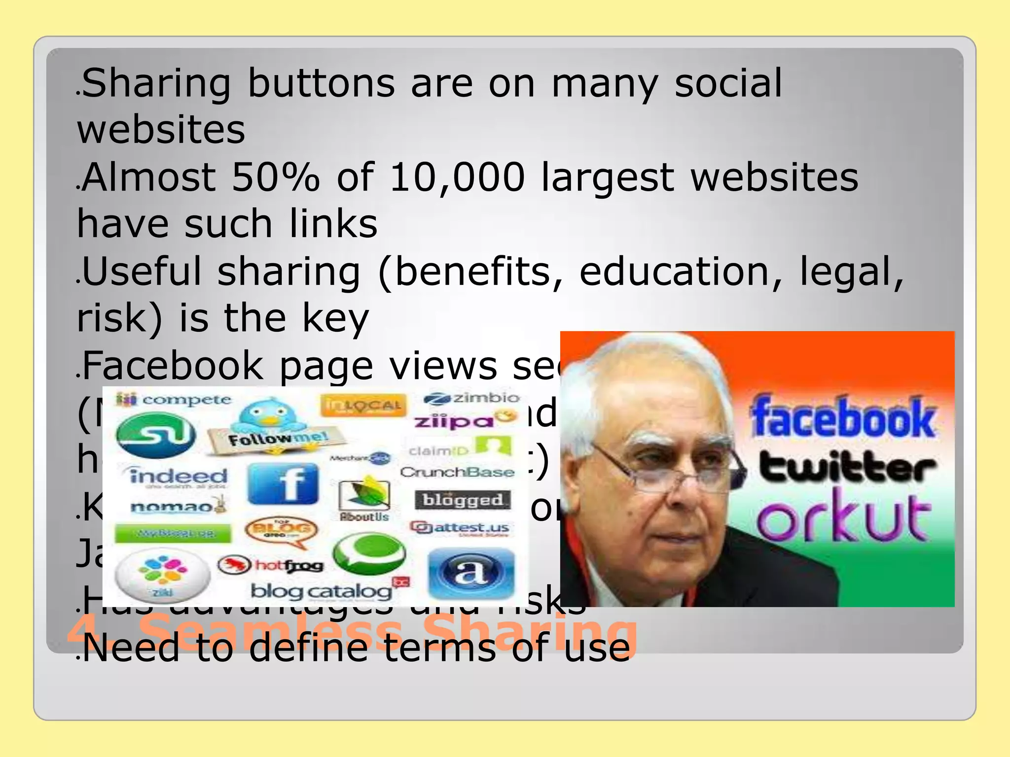 4. Seamless Sharing
Sharing buttons are on many social
websites
Almost 50% of 10,000 largest websites
have such links
Useful sharing (benefits, education, legal,
risk) is the key
Facebook page views see a declining trend
(Making or linking friends only, does not
help us grow or benefit)
Kolaveri Di got 30 million youtube views till
Jan 2012
Has advantages and risks
Need to define terms of use
 