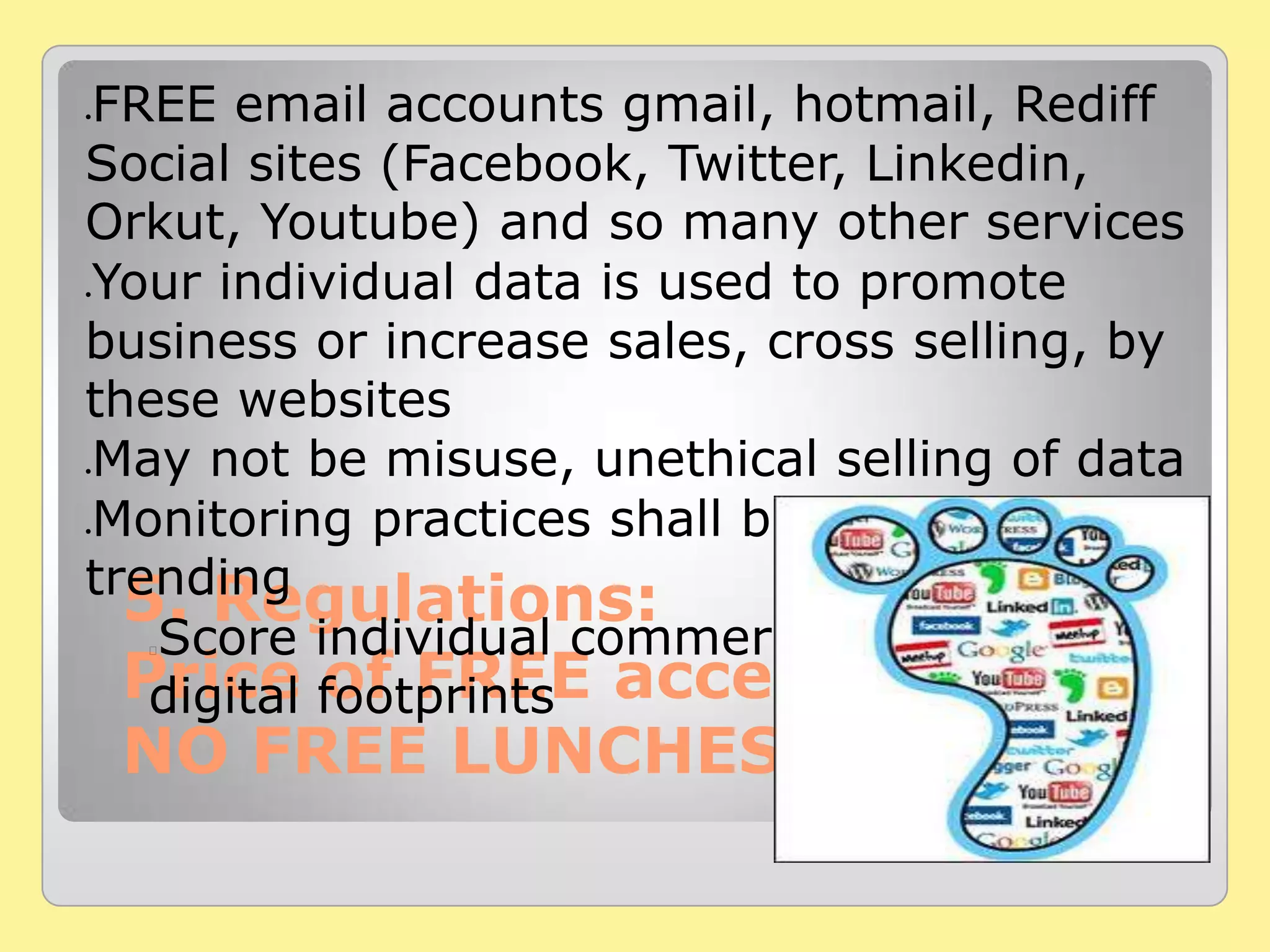 5. Regulations:
Price of FREE access
NO FREE LUNCHES
FREE email accounts gmail, hotmail, Rediff
Social sites (Facebook, Twitter, Linkedin,
Orkut, Youtube) and so many other services
Your individual data is used to promote
business or increase sales, cross selling, by
these websites
May not be misuse, unethical selling of data
Monitoring practices shall be used for
trending
Score individual commercial value using
digital footprints
 