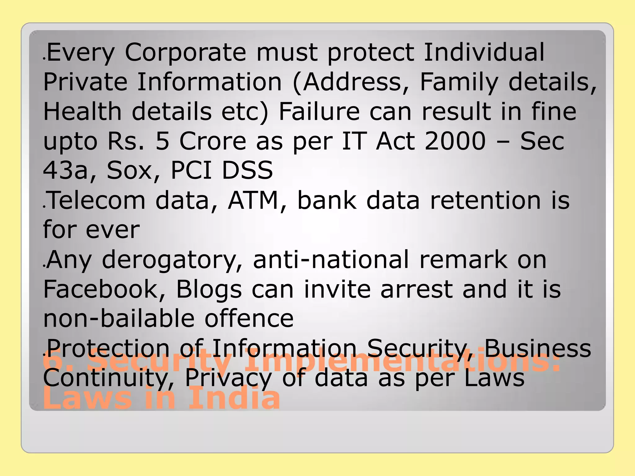 6. Security Implementations:
Laws in India
Every Corporate must protect Individual
Private Information (Address, Family details,
Health details etc) Failure can result in fine
upto Rs. 5 Crore as per IT Act 2000 – Sec
43a, Sox, PCI DSS
Telecom data, ATM, bank data retention is
for ever
Any derogatory, anti-national remark on
Facebook, Blogs can invite arrest and it is
non-bailable offence
Protection of Information Security, Business
Continuity, Privacy of data as per Laws
 