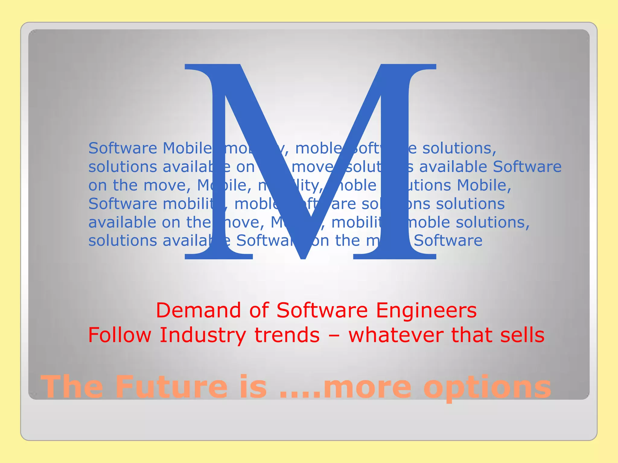 Software Mobile, mobility, moble Software solutions,
solutions available on the move, solutions available Software
on the move, Mobile, mobility, moble solutions Mobile,
Software mobility, moble Software solutions solutions
available on the move, Mobile, mobility, moble solutions,
solutions available Software on the move Software
The Future is ....more options
Demand of Software Engineers
Follow Industry trends – whatever that sells
 