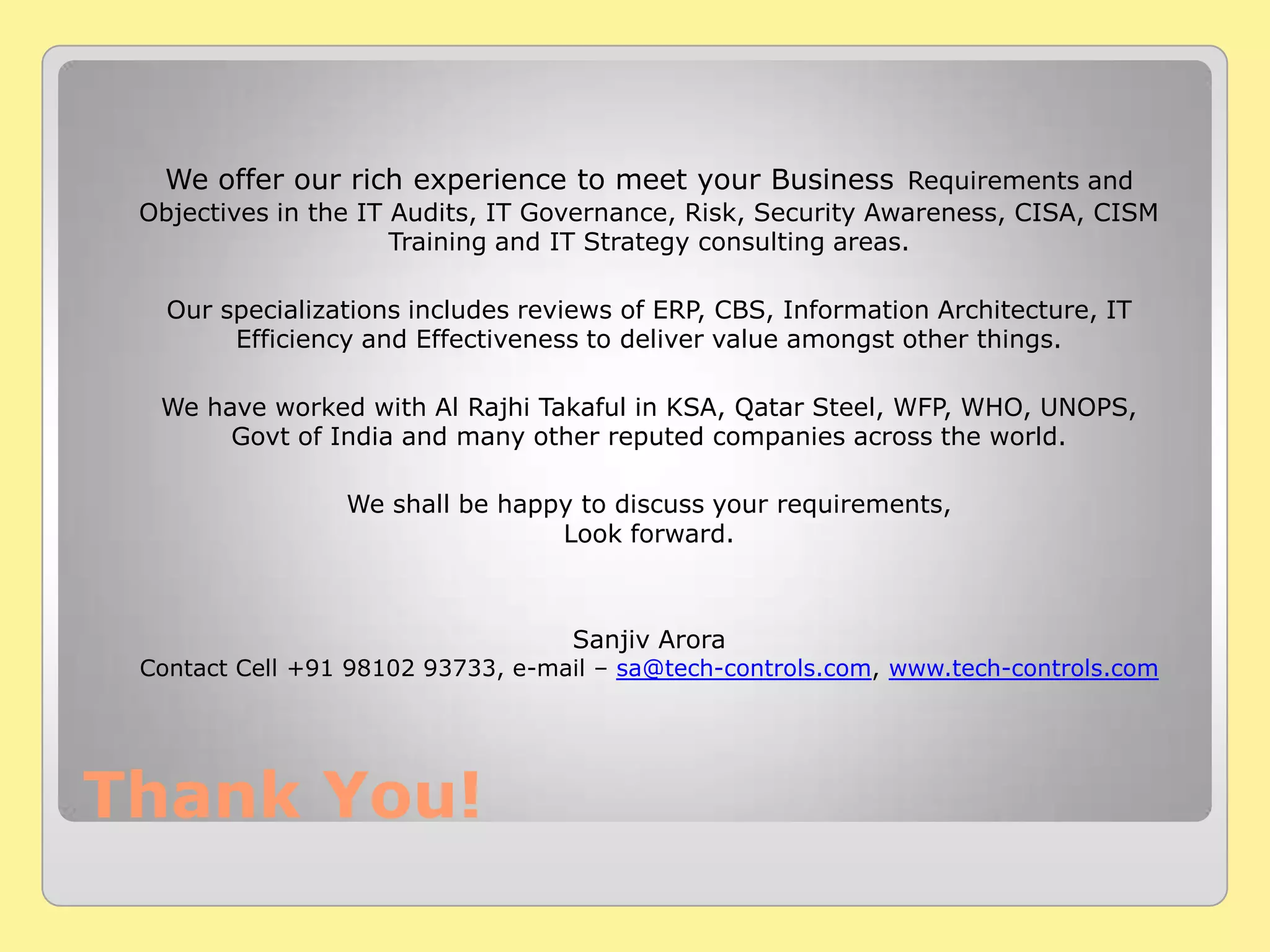 Thank You!
We offer our rich experience to meet your Business Requirements and
Objectives in the IT Audits, IT Governance, Risk, Security Awareness, CISA, CISM
Training and IT Strategy consulting areas.
Our specializations includes reviews of ERP, CBS, Information Architecture, IT
Efficiency and Effectiveness to deliver value amongst other things.
We have worked with Al Rajhi Takaful in KSA, Qatar Steel, WFP, WHO, UNOPS,
Govt of India and many other reputed companies across the world.
We shall be happy to discuss your requirements,
Look forward.
Sanjiv Arora
Contact Cell +91 98102 93733, e-mail – sa@tech-controls.com, www.tech-controls.com
 