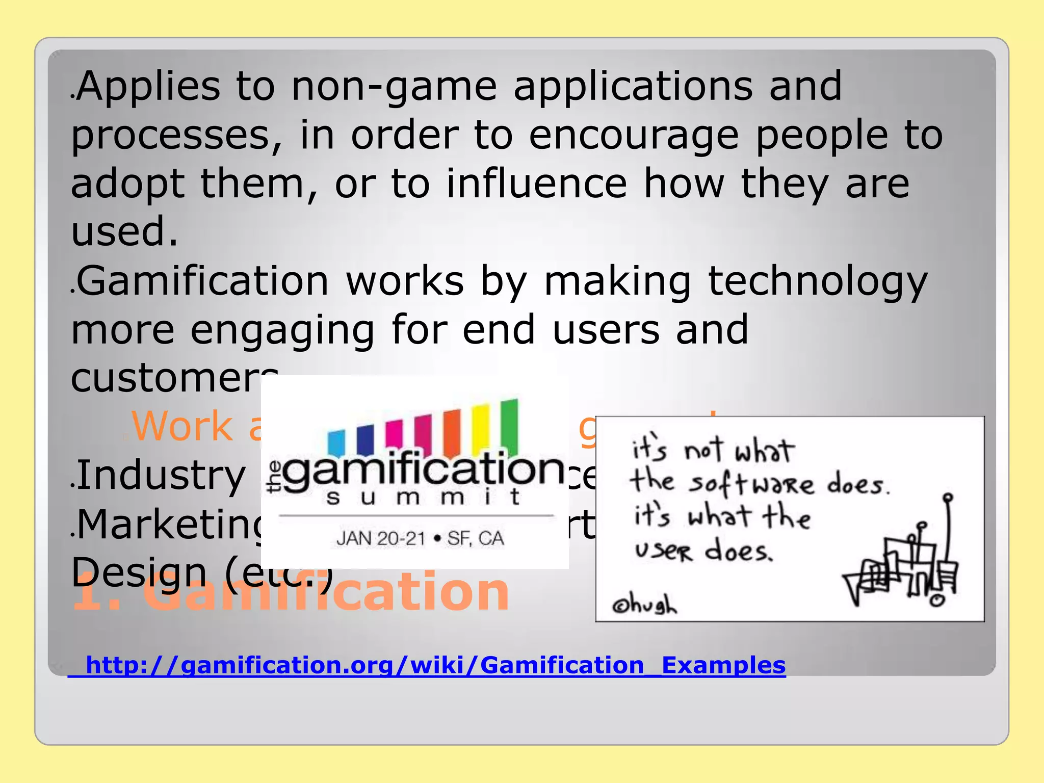1. Gamification
http://gamification.org/wiki/Gamification_Examples
Applies to non-game applications and
processes, in order to encourage people to
adopt them, or to influence how they are
used.
Gamification works by making technology
more engaging for end users and
customers.
Work as if, it is just a game !
Industry where this concept may be useful
Marketing, Education, Art, life HR and
Design (etc.)
 