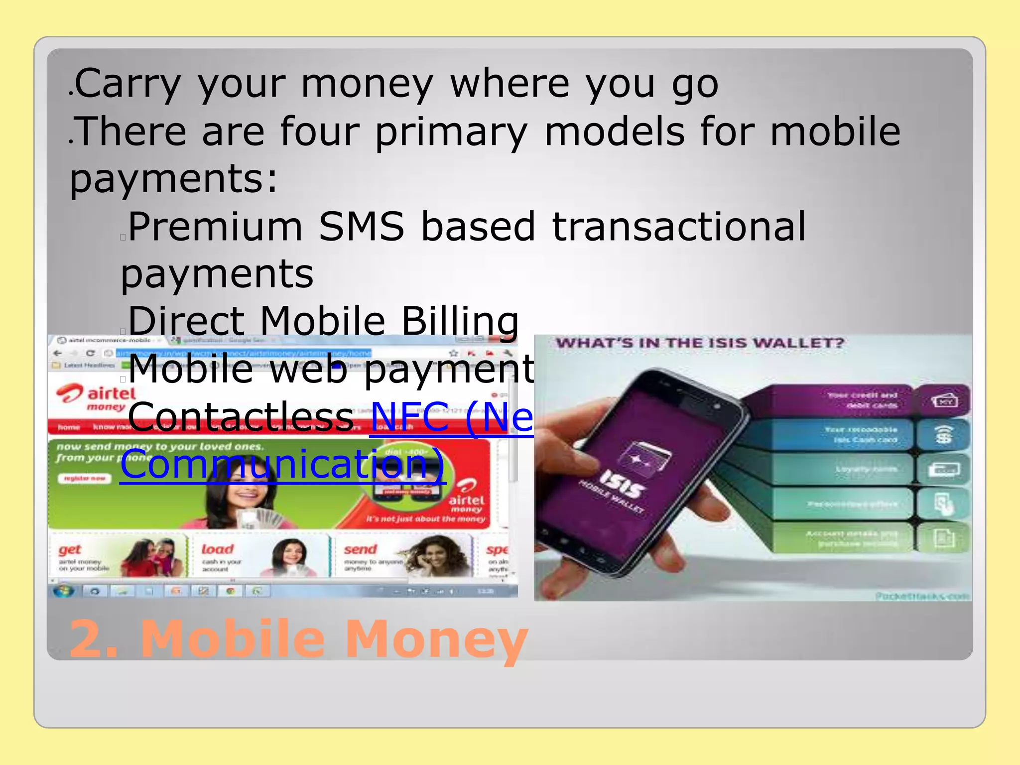 2. Mobile Money
Carry your money where you go
There are four primary models for mobile
payments:
Premium SMS based transactional
payments
Direct Mobile Billing
Mobile web payments (WAP)
Contactless NFC (Near Field
Communication)
 