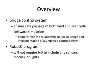 Overview bridge control system ensure safe passage of both land and sea traffic software simulation demonstrate the relationship between design and implementation of a simplified control system  RobotC program  will not require I/O to include any sensors, motors, or lights 