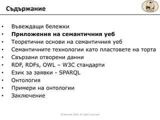 • Въвеждащи бележки
• Приложения на семантичния уеб
• Теоретични основи на семантичния уеб
• Сeмантичните технологии като пластовете на торта
• Свързани отворени данни
• RDF, RDFs, OWL – W3C стандарти
• Език за заявки - SPARQL
• Онтология
• Примери на онтологии
• Заключение
Съдържание
© Mozaika 2016. All rights reserved
 