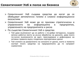 Семантичният Уеб създава средства да могат да се
обобщават автоматично големи и сложни информационни
екосистими
 Семантичният Уеб мoже да се приложи стратегически в
управлението на информацията в предприятия,
управлението на предприятията и риска
 По същество Семантичният Уеб е средство
 Той дава възможност да се работи с по-добри метаданни, създава
евтини работни места за ръчна обработка на данните, дава много
по-силни възможности за одит, проследяване и дефиниране на
ективни правила върху споделени корпоративни данни
 Той спомага за развалянето на силозите от данни, които в момента
костват много средства на предприятията да ги направят
съвместими
Семантичният Уеб в полза на бизнеса
© Mozaika 2016. All rights reserved
 