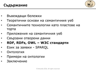 • Въвеждащи бележки
• Теоретични основи на семантичния уеб
• Семантичните технологии като пластове на
торта
• Приложения на семантичния уеб
• Свързани отворени данни
• RDF, RDFs, OWL – W3C стандарти
• Език за заявки - SPARQL
• Онтология
• Примери на онтологии
• Заключение
Съдържание
© Mozaika 2016. All rights reserved
 
