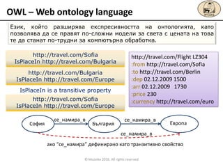 OWL – Web ontology language
Език, който разширява експресивността на онтологията, като
позволява да се правят по-сложни модели за света с цената на това
те да станат по-трудни за компютърна обработка.
http://travel.com/Flight LZ304
:from http://travel.com/Sofia
:to http://travel.com/Berlin
:dep 02.12.2009 1500
:arr 02.12.2009 1730
:price 230
:currency http://travel.com/euro
http://travel.com/Sofia
IsPlaceIn http://travel.com/Bulgaria
http://travel.com/Bulgaria
IsPlaceIn http://travel.com/Europe
http://travel.com/Sofia
IsPlaceIn http://travel.com/Europe
IsPlaceIn is a transitive property
София България Европа
се_намира_в се_намира_в
се_намира_в
ако “се_намира” дефинирано като транзитивно свойство
© Mozaika 2016. All rights reserved
 