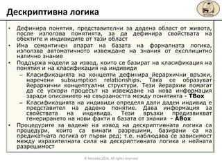 • Дефинира понятия, представителни за дадена област от живота,
после използва понятията, за да дефинира свойствата на
обектите и индивидите от тази област
• Има семантичен апарат на базата на формалната логика,
използва автоматичното извеждане на знания от експлицитно
налично знание
• Поддържа модели за извод, които се базират на класификация на
понятия и на класификация на индивиди
– Класификацията на концепти дефинира йерархични връзки,
наречени subsumption relationships. Така се образуват
йерархични концептуални структури. Тези йерархии помагат
да се ускори процесът на извеждане на нова информация
заради описанието на свързаността между понятията - TBox
– Класификацията на индивиди определя дали даден индивид е
представител на дадено понятие. Дава информация за
свойствата на индивида. Тези връзки предизвикват
генерирането на нови факти в базата от знания - ABox
• Процедурите за вадене на извод на дескриптивната логика са
процедури, които са винаги разрешими, базирани са на
предикатната логика от първи ред; т.е. наблюдава се зависимост
между изразителната сила на дескриптивната логика и нейната
разрешимост
Дескриптивна логика
© Mozaika 2016. All rights reserved
 