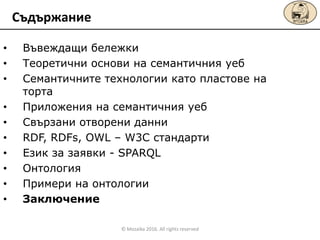 • Въвеждащи бележки
• Теоретични основи на семантичния уеб
• Семантичните технологии като пластове на
торта
• Приложения на семантичния уеб
• Свързани отворени данни
• RDF, RDFs, OWL – W3C стандарти
• Език за заявки - SPARQL
• Онтология
• Примери на онтологии
• Заключение
Съдържание
© Mozaika 2016. All rights reserved
 