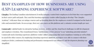Best examples of how businesses are using
(LXP) Learning experience software?
Cineplex: The leading Canadian entertainment & media company wanted their employees to feel that they were supported
in their career path and goals. They used the learning experience vendor called Docebo to develop “The Cineplex
Academy”, with more than 300 unique courses and 140 learning plans for the employees created & assigned on the basis of
roles and associated tasks. On an average, there are 1,900 users on this platform and 23 minutes session length per user.
Commvault: A global leader in enterprise backup, recovery, archive and the cloud faced challenges in skill development
and employee retention. They transitioned from a “performance review process” to an “unlocking potential mindset”.
Commvault used a learning experience platform vendor called Cornerstone that used compliance training as well as links
to search for other courses. By employing a learning experience platform, managers were able to connect with their
employees better, continuous learning and performance management was enhanced, and development planning was
simplified.
 