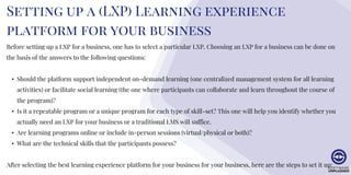 Setting up a (LXP) Learning experience
platform for your business
Before setting up a LXP for a business, one has to select a particular LXP. Choosing an LXP for a business can be done on
the basis of the answers to the following questions:
• Should the platform support independent on-demand learning (one centralized management system for all learning
activities) or facilitate social learning (the one where participants can collaborate and learn throughout the course of
the program)?
• Is it a repeatable program or a unique program for each type of skill-set? This one will help you identify whether you
actually need an LXP for your business or a traditional LMS will suffice.
• Are learning programs online or include in-person sessions (virtual/physical or both)?
• What are the technical skills that the participants possess?
After selecting the best learning experience platform for your business for your business, here are the steps to set it up:
 