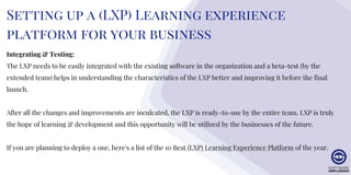 Setting up a (LXP) Learning experience
platform for your business
Integrating & Testing:
The LXP needs to be easily integrated with the existing software in the organization and a beta-test (by the
extended team) helps in understanding the characteristics of the LXP better and improving it before the final
launch.
After all the changes and improvements are inculcated, the LXP is ready-to-use by the entire team. LXP is truly
the hope of learning & development and this opportunity will be utilized by the businesses of the future.
If you are planning to deploy a one, here's a list of the 10 Best (LXP) Learning Experience Platform of the year.
 