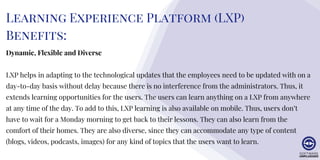 Learning Experience Platform (LXP)
Benefits:
Dynamic, Flexible and Diverse
LXP helps in adapting to the technological updates that the employees need to be updated with on a
day-to-day basis without delay because there is no interference from the administrators. Thus, it
extends learning opportunities for the users. The users can learn anything on a LXP from anywhere
at any time of the day. To add to this, LXP learning is also available on mobile. Thus, users don’t
have to wait for a Monday morning to get back to their lessons. They can also learn from the
comfort of their homes. They are also diverse, since they can accommodate any type of content
(blogs, videos, podcasts, images) for any kind of topics that the users want to learn.
 
