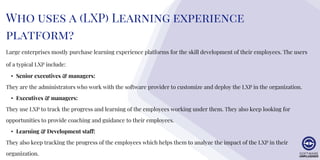 Large enterprises mostly purchase learning experience platforms for the skill development of their employees. The users
of a typical LXP include:
• Senior executives & managers:
They are the administrators who work with the software provider to customize and deploy the LXP in the organization.
• Executives & managers:
They use LXP to track the progress and learning of the employees working under them. They also keep looking for
opportunities to provide coaching and guidance to their employees.
• Learning & Development staff:
They also keep tracking the progress of the employees which helps them to analyze the impact of the LXP in their
organization.
Who uses a (LXP) Learning experience
platform?
 