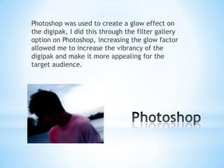 Photoshop was used to create a glow effect on
the digipak, I did this through the filter gallery
option on Photoshop, increasing the glow factor
allowed me to increase the vibrancy of the
digipak and make it more appealing for the
target audience.