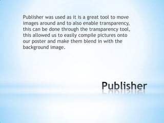 Publisher was used as it is a great tool to move
images around and to also enable transparency,
this can be done through the transparency tool,
this allowed us to easily compile pictures onto
our poster and make them blend in with the
background image.