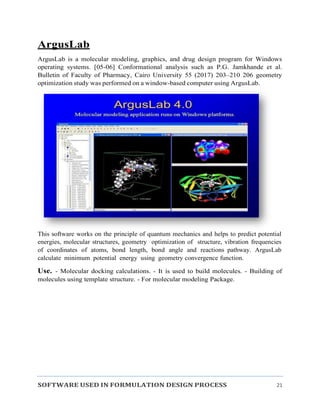 SOFTWARE USED IN FORMULATION DESIGN PROCESS 21
ArgusLab
ArgusLab is a molecular modeling, graphics, and drug design program for Windows
operating systems. [05-06] Conformational analysis such as P.G. Jamkhande et al.
Bulletin of Faculty of Pharmacy, Cairo University 55 (2017) 203–210 206 geometry
optimization study was performed on a window-based computer using ArgusLab.
This software works on the principle of quantum mechanics and helps to predict potential
energies, molecular structures, geometry optimization of structure, vibration frequencies
of coordinates of atoms, bond length, bond angle and reactions pathway. ArgusLab
calculate minimum potential energy using geometry convergence function.
Use. - Molecular docking calculations. - It is used to build molecules. - Building of
molecules using template structure. - For molecular modeling Package.
 