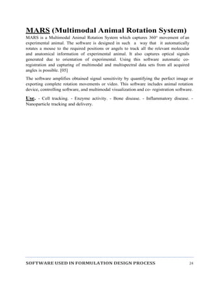 SOFTWARE USED IN FORMULATION DESIGN PROCESS 24
MARS (Multimodal Animal Rotation System)
MARS is a Multimodal Animal Rotation System which captures 360° movement of an
experimental animal. The software is designed in such a way that it automatically
rotates a mouse to the required positions or angels to track all the relevant molecular
and anatomical information of experimental animal. It also captures optical signals
generated due to orientation of experimental. Using this software automatic co-
registration and capturing of multimodal and multispectral data sets from all acquired
angles is possible. [05]
The software amplifies obtained signal sensitivity by quantifying the perfect image or
exporting complete rotation movements or video. This software includes animal rotation
device, controlling software, and multimodal visualization and co- registration software.
Use. - Cell tracking. - Enzyme activity. - Bone disease. - Inflammatory disease. -
Nanoparticle tracking and delivery.
 