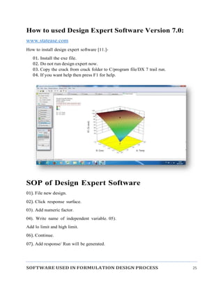 SOFTWARE USED IN FORMULATION DESIGN PROCESS 25
How to used Design Expert Software Version 7.0:
www.statease.com
How to install design expert software [11.]-
01. Install the exe file.
02. Do not run design expert now.
03. Copy the crack from crack folder to C/program file/DX 7 trail run.
04. If you want help then press F1 for help.
SOP of Design Expert Software
01). File new design.
02). Click response surface.
03). Add numeric factor.
04). Write name of independent variable. 05).
Add lo limit and high limit.
06). Continue.
07). Add response/ Run will be generated.
 