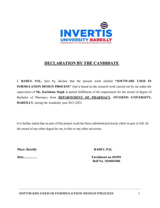 SOFTWARE USED IN FORMULATION DESIGN PROCESS 3
DECLARATION BY THE CANDIDATE
I, RAHUL PAL, here by, declare that the present work entitled “SOFTWARE USED IN
FORMULATION DESIGN PROCESS” And is based on the research work carried out by me under the
supervision of Ms. Karishma Singh in partial fulfillment of the requirement for the award of degree of
Bachelor of Pharmacy from DEPARTEMENT OF PHARMACY, INVERTIS UNIVERSITY,
BAREILLY, during the Academic year 2021-2022.
It is further stated that no part of this project work has been submitted previously either in part or full, for
the award of any other degree by me, to this or any other university.
Place: Bareilly RAHUL PAL
Date…………. Enrollment no.181091
Roll No. 1810601006
 
