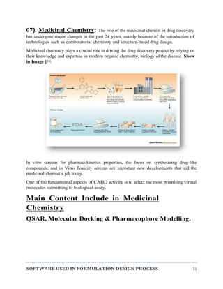 SOFTWARE USED IN FORMULATION DESIGN PROCESS 31
07). Medicinal Chemistry: The role of the medicinal chemist in drug discovery
has undergone major changes in the past 24 years, mainly because of the introduction of
technologies such as combinatorial chemistry and structure-based drug design.
Medicinal chemistry plays a crucial role in driving the drug discovery project by relying on
their knowledge and expertise in modern organic chemistry, biology of the disease. Show
in Image [13].
In vitro screens for pharmacokinetics properties, the focus on synthesizing drug-like
compounds, and in Vitro Toxicity screens are important new developments that aid the
medicinal chemist’s job today.
One of the fundamental aspects of CADD activity is to select the most promising virtual
molecules submitting to biological assay.
Main Content Include in Medicinal
Chemistry
QSAR, Molecular Docking & Pharmacophore Modelling.
 