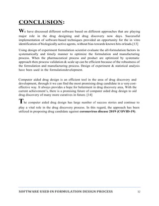 SOFTWARE USED IN FORMULATION DESIGN PROCESS 32
CONCLUSION:
We have discussed different software based on different approaches that are playing
major role in the drug designing and drug discovery now days. Successful
implementation of software-based techniques provided an opportunity for the in vitro
identification of biologically active agents, without bias towards known hits orleads.[13]
Using design of experiment formulation scientist evaluate the all-formulation factors in
systematically and timely manner to optimize the formulation and manufacturing
process. When the pharmaceutical process and product are optimized by systematic
approach then process validation & scale up can be efficient because of the robustness of
the formulation and manufacturing process. Design of experiment & statistical analysis
have been used in the formulationdevelopment.
Computer aided drug design is an efficient tool in the area of drug discovery and
development, through it we can find the most promising drug candidate in a very cost-
effective way. It always provides a hope for betterment in drug discovery area, With the
current achievement’s, there is a promising future of computer aided drug design to aid
drug discovery of many more curatives in future. [14]
The computer aided drug design has large number of success stories and continue to
play a vital role in the drug discovery process. In this regard, the approach has been
utilized in proposing drug candidate against coronavirus disease 2019 (COVID-19).
 