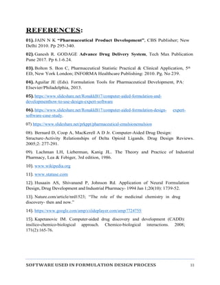 SOFTWARE USED IN FORMULATION DESIGN PROCESS 33
REFERENCES:
01). JAIN N K “Pharmaceutical Product Development”, CBS Publisher; New
Delhi 2010. Pp 295-340.
02). Ganesh R. GODAGE Advance Drug Delivery System, Tech Max Publication
Pune 2017. Pp 6.1-6.24.
03). Bolton S. Bon C, Pharmaceutical Statistic Practical & Clinical Application, 5th
ED, New York London; INFORMA Healthcare Publishing: 2010. Pg. No 239.
04). Aguilar JE (Eds). Formulation Tools for Pharmaceutical Development, PA:
Elsevier/Philadelphia, 2013.
05). https://www.slideshare.net/RonakkB17/computer-aided-formulation-and-
developmenthow-to-use-design-expert-software
06). https://www.slideshare.net/RonakkB17/computer-aided-formulation-design- expert-
software-case-study.
07) https://www.slideshare.net/prkppt/pharmaceutical-emulsionemulsion
08). Bernard D, Coop A, MacKerell A D Jr. Computer-Aided Drug Design:
Structure-Activity Relationships of Delta Opioid Ligands. Drug Design Reviews.
2005;2: 277-291.
09). Lachman LH, Lieberman, Kanig JL. The Theory and Practice of Industrial
Pharmacy, Lea & Febiger, 3rd edition, 1986.
10). www.wikipedia.org
11). www.statase.com
12). Husaain AS, Shivanand P, Johnson Rd. Application of Neural Formulation
Design, Drug Development and Industrial Pharmacy- 1994 Jan 1;20(10): 1739-52.
13). Nature.com/article/nrd1523; “The role of the medicinal chemistry in drug
discovery- then and now.”
14). https://www.google.com/amp/s/slideplayer.com/amp/7724755/
15). Kapetanovic IM. Computer-aided drug discovery and development (CADD):
insilico-chemico-biological approach. Chemico-biological interactions. 2008;
171(2):165-76.
 